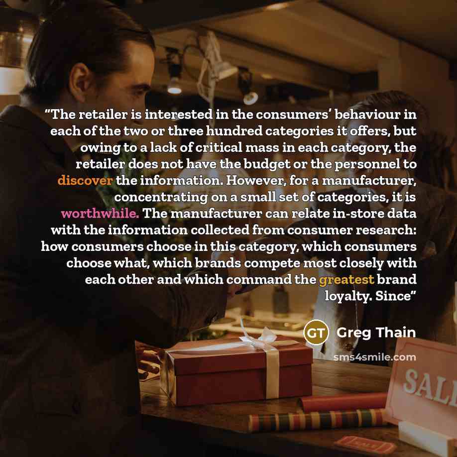 “The retailer is interested in the consumers’ behaviour in each of the two or three hundred categories it offers, but owing to a lack of critical mass in each category, the retailer does not have the budget or the personnel to discover the information. However, for a manufacturer, concentrating on…” quote by Greg Thain