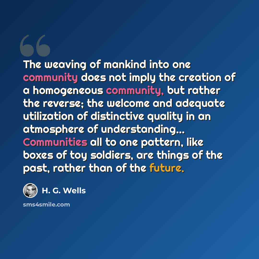 “The weaving of mankind into one community does not imply the creation of a homogeneous community, but rather the reverse; the welcome and adequate utilization of distinctive quality in an atmosphere of understanding… Communities all to one pattern, like boxes of toy soldiers, are things of the…” quote by H. G. Wells