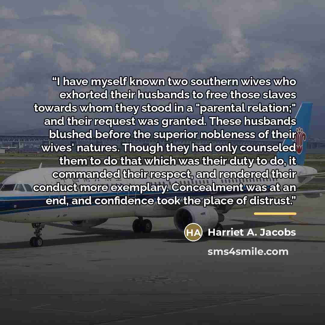 “I have myself known two southern wives who exhorted their husbands to free those slaves towards whom they stood in a "parental relation;" and their request was granted. These husbands blushed before the superior nobleness of their wives' natures. Though they had only counseled them to do that…” quote by Harriet A. Jacobs