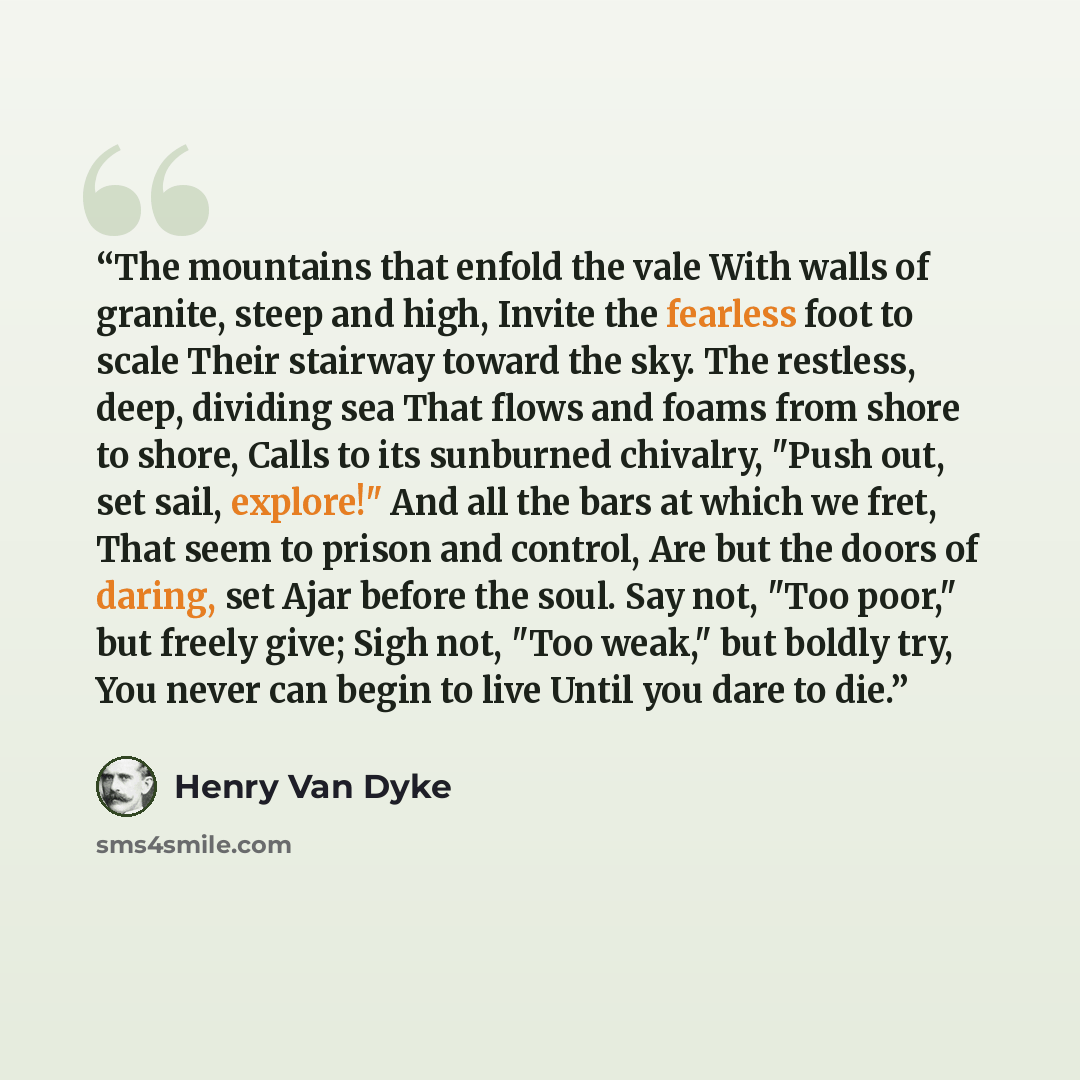 “The mountains that enfold the vale With walls of granite, steep and high, Invite the fearless foot to scale Their stairway toward the sky. The restless, deep, dividing sea That flows and foams from shore to shore, Calls to its sunburned chivalry, "Push out, set sail, explore!" And all the bars at…” quote by Henry Van Dyke