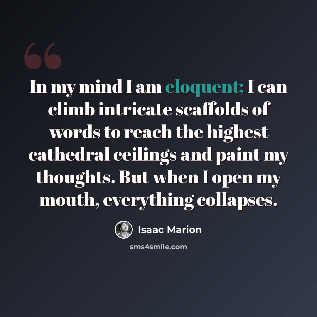 “In my mind I am eloquent; I can climb intricate scaffolds of words to reach the highest cathedral ceilings and paint my thoughts. But when I open my mouth, everything collapses.” quote by Isaac Marion