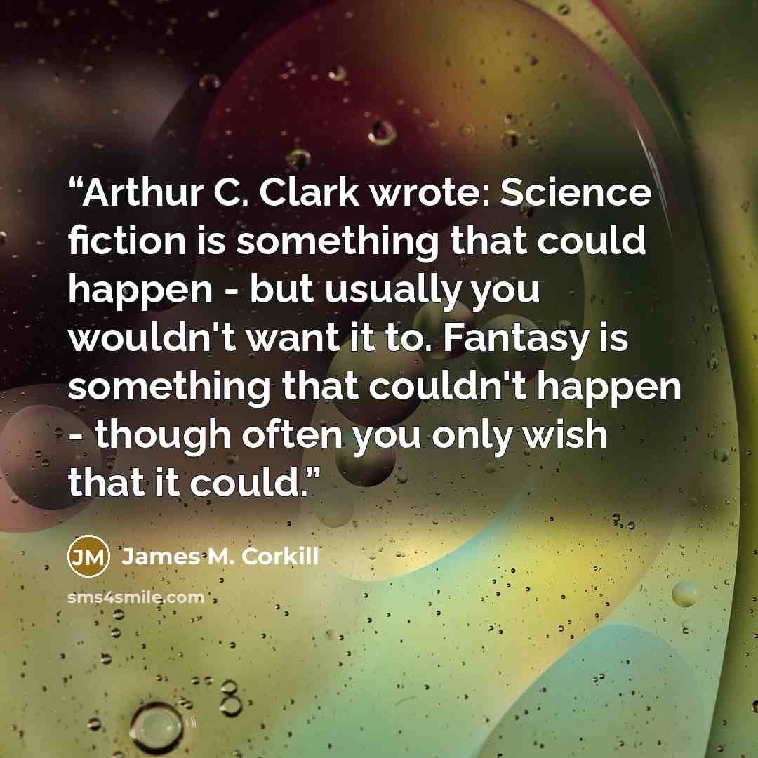 “Arthur C. Clark wrote: Science fiction is something that could happen - but usually you wouldn't want it to. Fantasy is something that couldn't happen - though often you only wish that it could.” quote by James M. Corkill