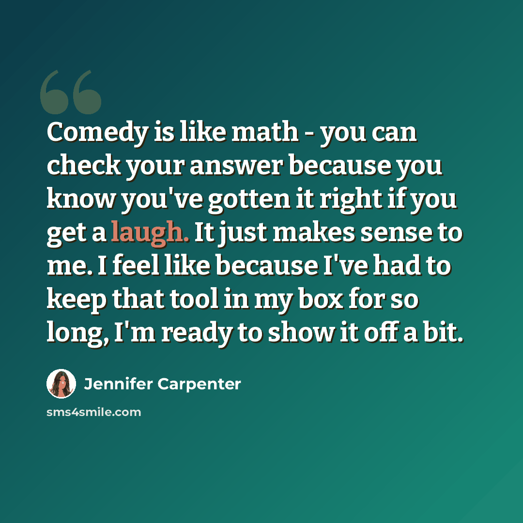 “Comedy is like math - you can check your answer because you know you've gotten it right if you get a laugh. It just makes sense to me. I feel like because I've had to keep that tool in my box for so long, I'm ready to show it off a bit.” quote by Jennifer Carpenter