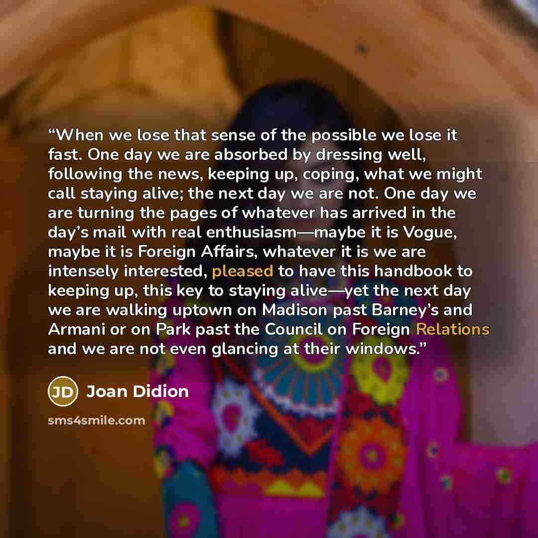 “When we lose that sense of the possible we lose it fast. One day we are absorbed by dressing well, following the news, keeping up, coping, what we might call staying alive; the next day we are not. One day we are turning the pages of whatever has arrived in the day’s mail with real…” quote by Joan Didion