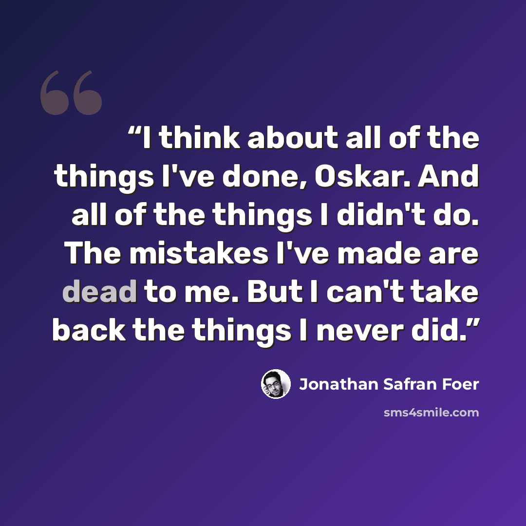 “I think about all of the things I've done, Oskar. And all of the things I didn't do. The mistakes I've made are dead to me. But I can't take back the things I never did.” quote by Jonathan Safran Foer