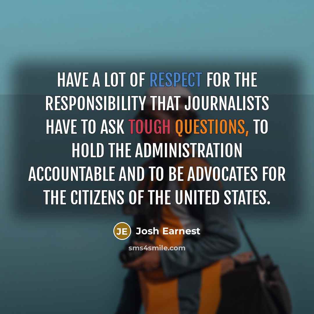 “have a lot of respect for the responsibility that journalists have to ask tough questions, to hold the administration accountable and to be advocates for the citizens of the United States.” quote by Josh Earnest