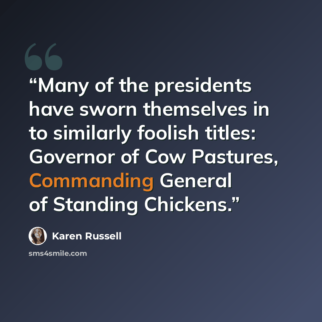 “Many of the presidents have sworn themselves in to similarly foolish titles: Governor of Cow Pastures, Commanding General of Standing Chickens.” quote by Karen Russell