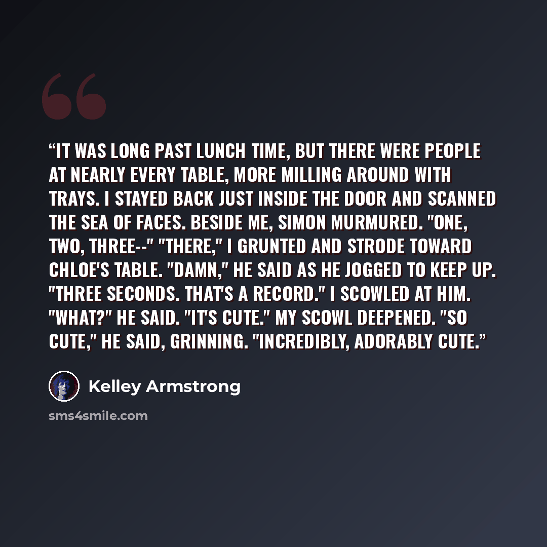“It was long past lunch time, but there were people at nearly every table, more milling around with trays. I stayed back just inside the door and scanned the sea of faces. Beside me, Simon murmured. "One, two, three--" "There," I grunted and strode toward Chloe's table. "Damn," he said as he jogged…” quote by Kelley Armstrong
