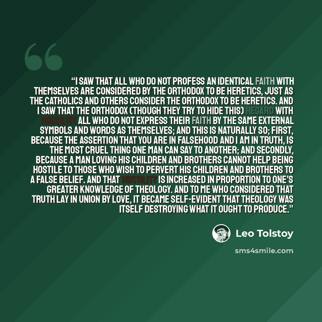 “I saw that all who do not profess an identical faith with themselves are considered by the Orthodox to be heretics, just as the Catholics and others consider the Orthodox to be heretics. And i saw that the Orthodox (though they try to hide this) regard with hostility all who do not express their…” quote by Leo Tolstoy