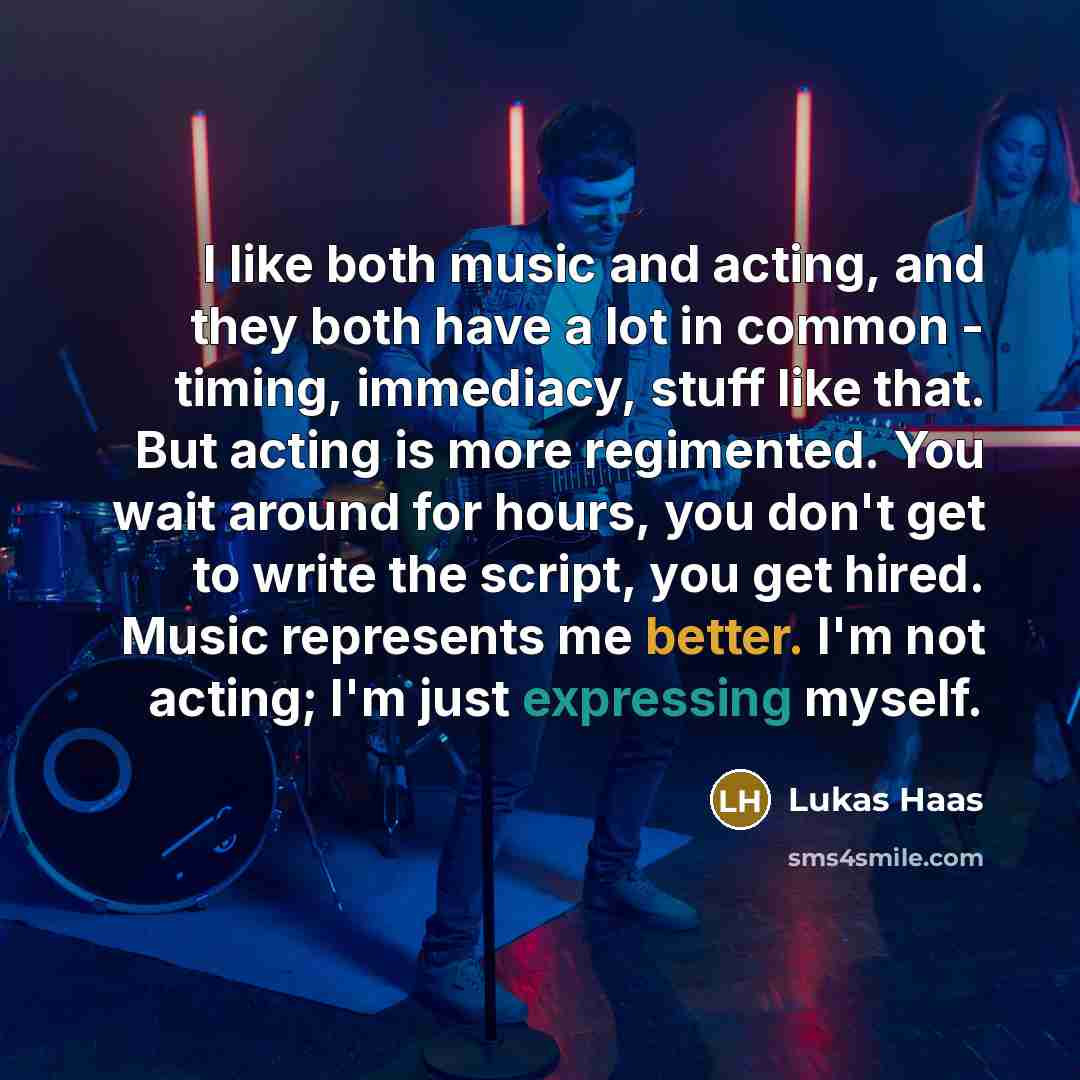 “I like both music and acting, and they both have a lot in common - timing, immediacy, stuff like that. But acting is more regimented. You wait around for hours, you don't get to write the script, you get hired. Music represents me better. I'm not acting; I'm just expressing myself.” quote by Lukas Haas