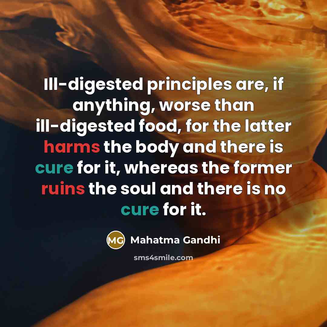 “Ill-digested principles are, if anything, worse than ill-digested food, for the latter harms the body and there is cure for it, whereas the former ruins the soul and there is no cure for it.” quote by Mahatma Gandhi