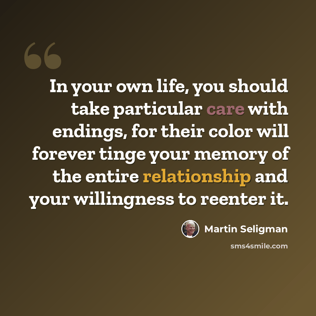 “In your own life, you should take particular care with endings, for their color will forever tinge your memory of the entire relationship and your willingness to reenter it.” quote by Martin Seligman