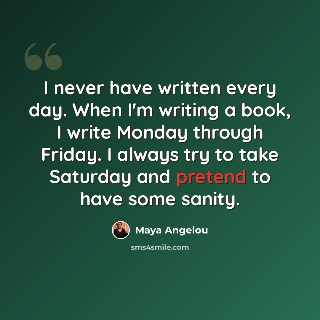 “I never have written every day. When I'm writing a book, I write Monday through Friday. I always try to take Saturday and pretend to have some sanity.” quote by Maya Angelou