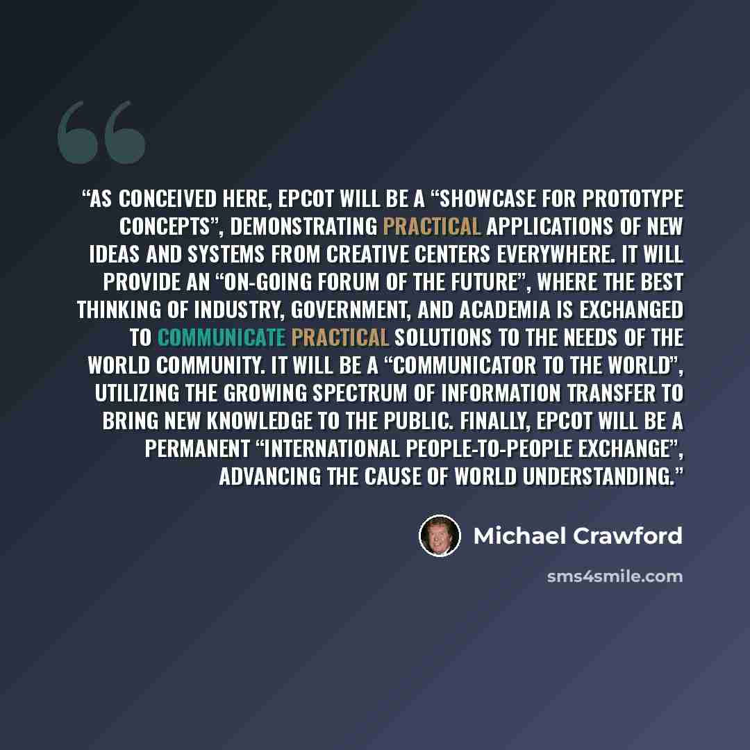 “As conceived here, EPCOT will be a “Showcase for prototype concepts”, demonstrating practical applications of new ideas and systems from creative centers everywhere. It will provide an “on-going forum of the future”, where the best thinking of industry, government, and academia is exchanged to…” quote by Michael Crawford