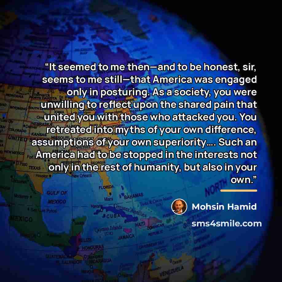 “It seemed to me then—and to be honest, sir, seems to me still—that America was engaged only in posturing. As a society, you were unwilling to reflect upon the shared pain that united you with those who attacked you. You retreated into myths of your own difference, assumptions of your own…” quote by Mohsin Hamid