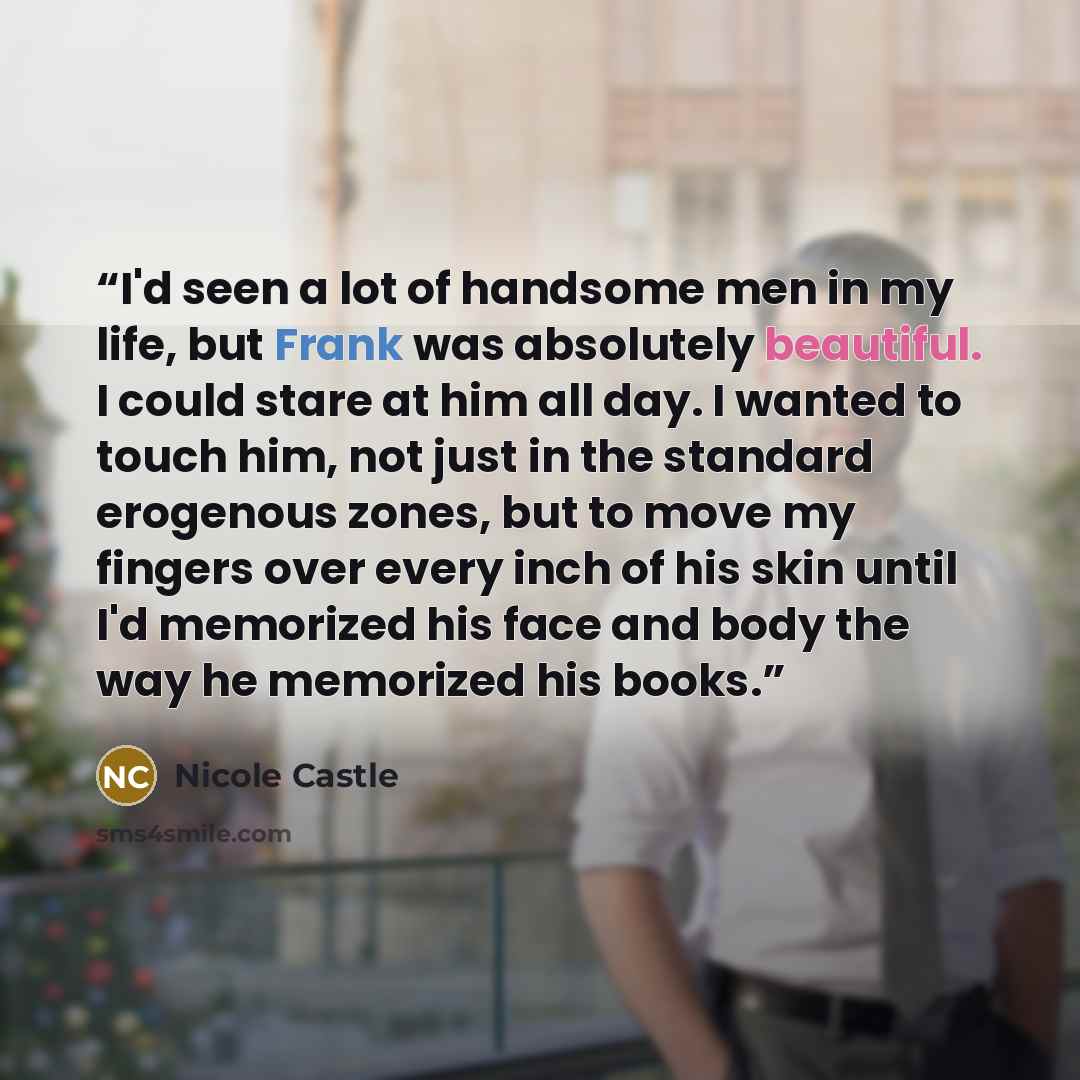 “I'd seen a lot of handsome men in my life, but Frank was absolutely beautiful. I could stare at him all day. I wanted to touch him, not just in the standard erogenous zones, but to move my fingers over every inch of his skin until I'd memorized his face and body the way he memorized his books.” quote by Nicole Castle