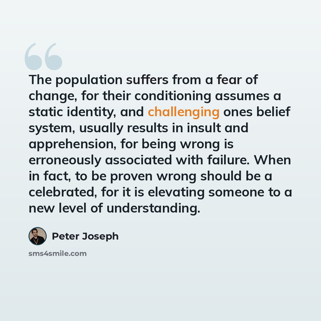 “The population suffers from a fear of change, for their conditioning assumes a static identity, and challenging ones belief system, usually results in insult and apprehension, for being wrong is erroneously associated with failure. When in fact, to be proven wrong should be a celebrated, for it is…” quote by Peter Joseph