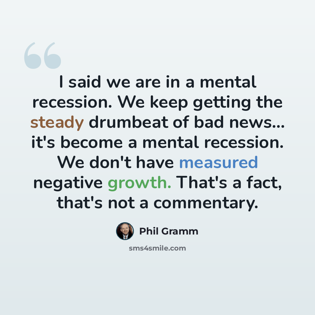 “I said we are in a mental recession. We keep getting the steady drumbeat of bad news... it's become a mental recession. We don't have measured negative growth. That's a fact, that's not a commentary.” quote by Phil Gramm