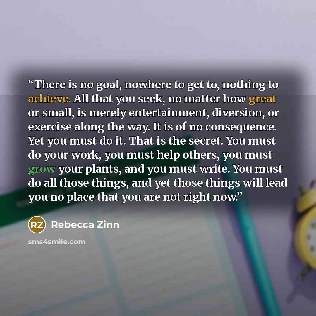 “There is no goal, nowhere to get to, nothing to achieve. All that you seek, no matter how great or small, is merely entertainment, diversion, or exercise along the way. It is of no consequence. Yet you must do it. That is the secret. You must do your work, you must help others, you must grow your…” quote by Rebecca Zinn