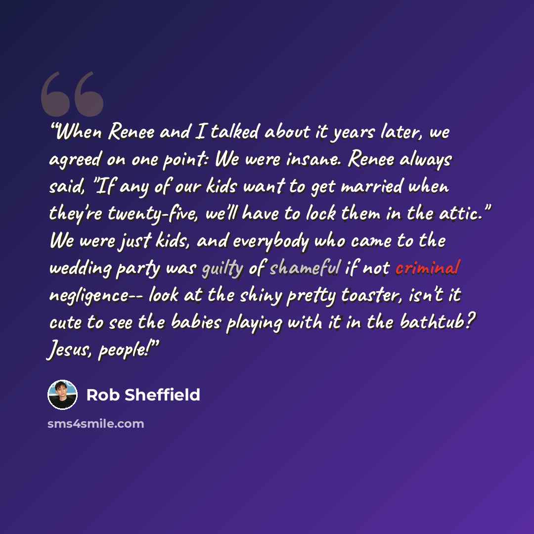 “When Renee and I talked about it years later, we agreed on one point: We were insane. Renee always said, "If any of our kids want to get married when they're twenty-five, we'll have to lock them in the attic." We were just kids, and everybody who came to the wedding party was guilty of shameful if…” quote by Rob Sheffield