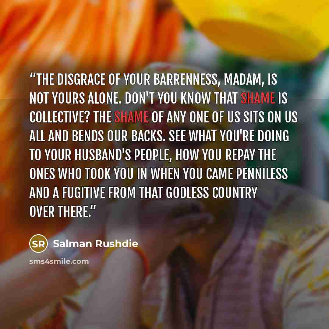 “The disgrace of your barrenness, Madam, is not yours alone. Don't you know that shame is collective? The shame of any one of us sits on us all and bends our backs. See what you're doing to your husband's people, how you repay the ones who took you in when you came penniless and a fugitive from…” quote by Salman Rushdie