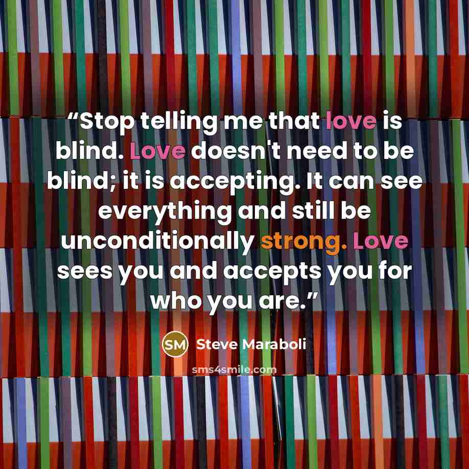 “Stop telling me that love is blind. Love doesn't need to be blind; it is accepting. It can see everything and still be unconditionally strong. Love sees you and accepts you for who you are.” quote by Steve Maraboli