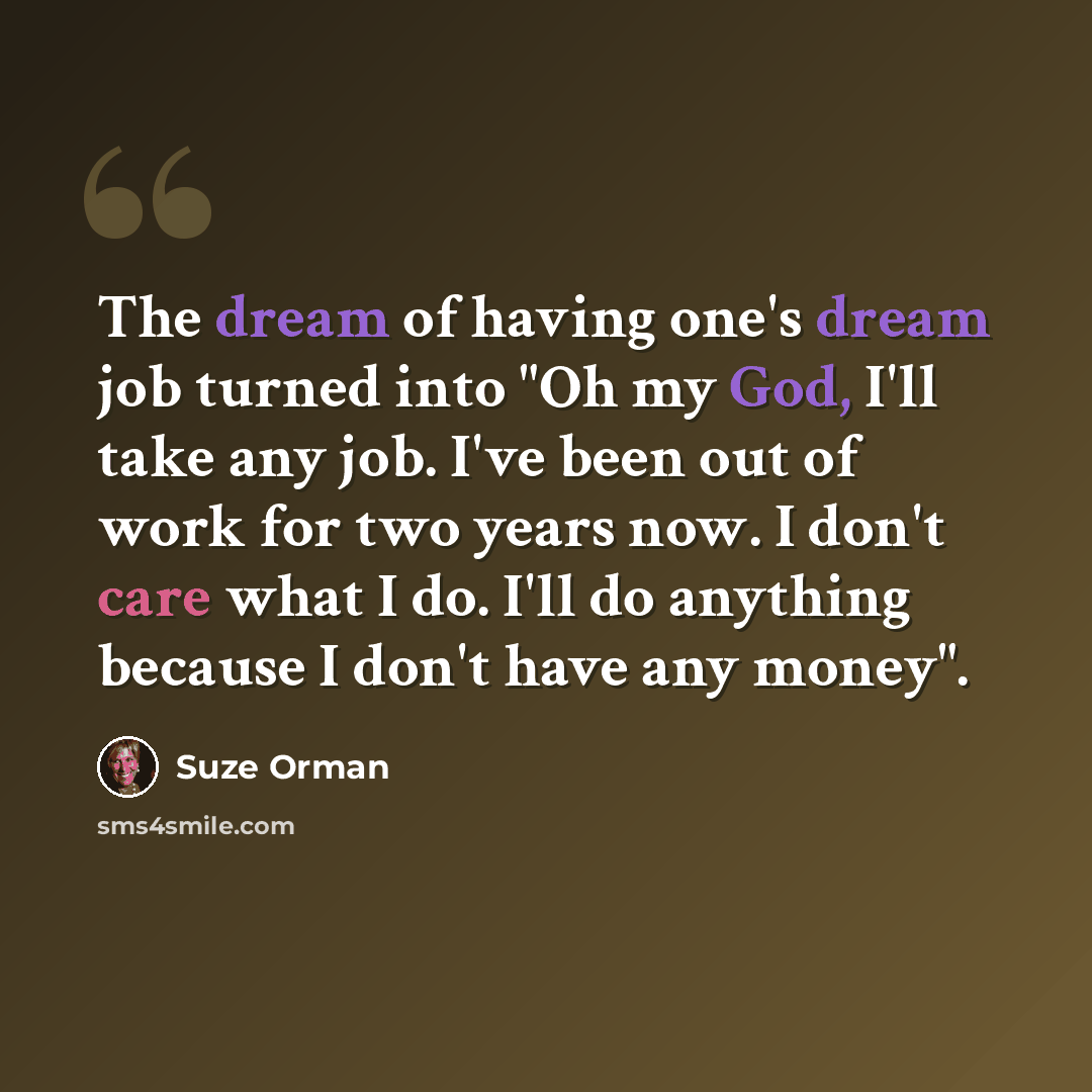 “The dream of having one's dream job turned into "Oh my God, I'll take any job. I've been out of work for two years now. I don't care what I do. I'll do anything because I don't have any money".” quote by Suze Orman