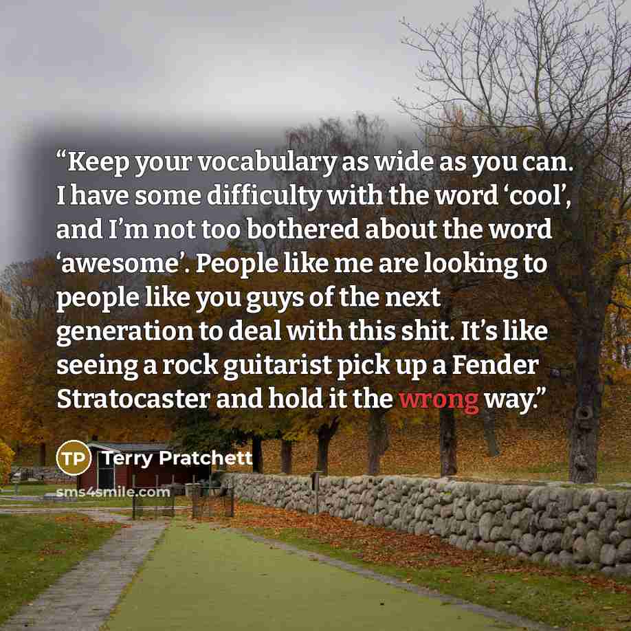 “Keep your vocabulary as wide as you can. I have some difficulty with the word ‘cool’, and I’m not too bothered about the word ‘awesome’. People like me are looking to people like you guys of the next generation to deal with this shit. It’s like seeing a rock guitarist pick up a Fender Stratocaster…” quote by Terry Pratchett