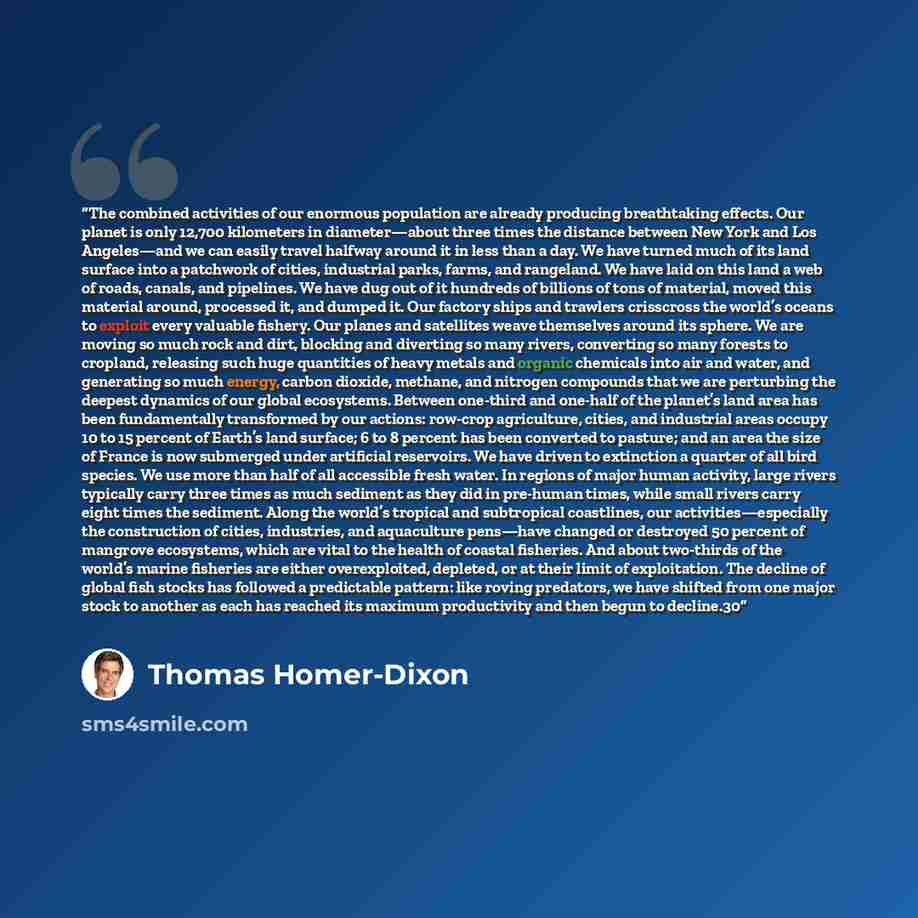 “The combined activities of our enormous population are already producing breathtaking effects. Our planet is only 12,700 kilometers in diameter—about three times the distance between New York and Los Angeles—and we can easily travel halfway around it in less than a day. We have turned much of its…” quote by Thomas Homer-Dixon