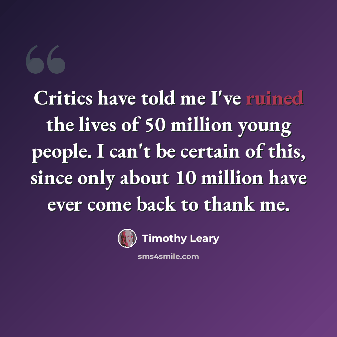 “Critics have told me I've ruined the lives of 50 million young people. I can't be certain of this, since only about 10 million have ever come back to thank me.” quote by Timothy Leary