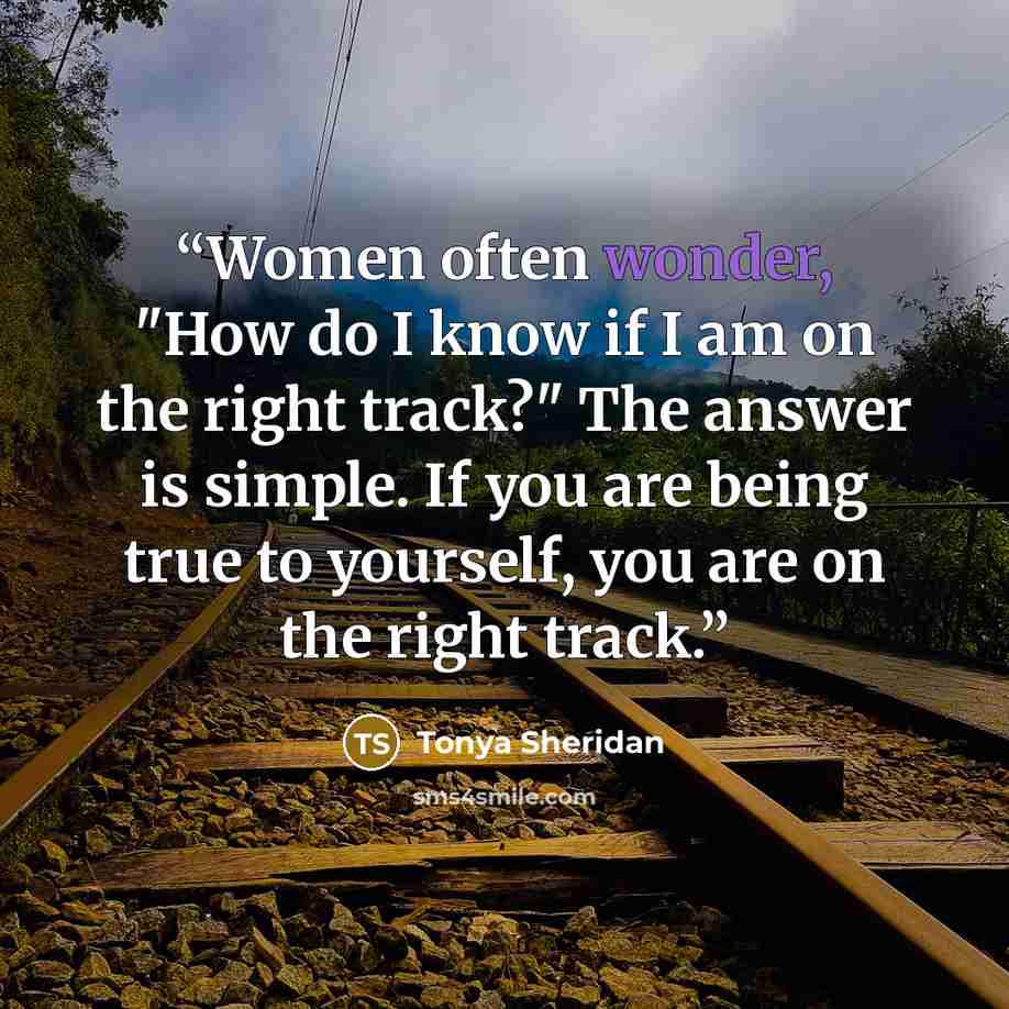 “Women often wonder, "How do I know if I am on the right track?" The answer is simple. If you are being true to yourself, you are on the right track.” quote by Tonya Sheridan