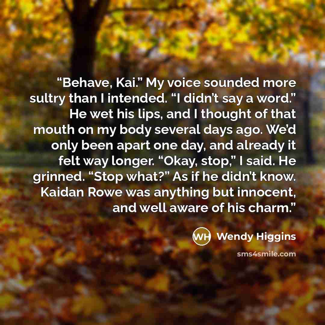 “Behave, Kai.” My voice sounded more sultry than I intended. “I didn’t say a word.” He wet his lips, and I thought of that mouth on my body several days ago. We’d only been apart one day, and already it felt way longer. “Okay, stop,” I said. He grinned. “Stop what?” As if he didn’t know. Kaidan…” quote by Wendy Higgins