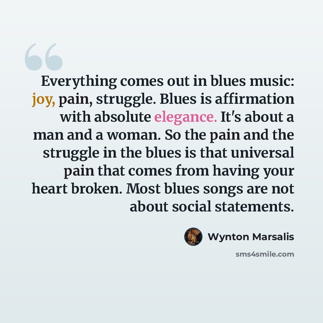 “Everything comes out in blues music: joy, pain, struggle. Blues is affirmation with absolute elegance. It's about a man and a woman. So the pain and the struggle in the blues is that universal pain that comes from having your heart broken. Most blues songs are not about social statements.” quote by Wynton Marsalis