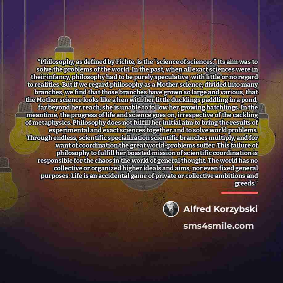 “Philosophy, as defined by Fichte, is the "science of sciences." Its aim was to solve the problems of the world. In the past, when all exact sciences were in their infancy, philosophy had to be purely speculative, with little or no regard to realities. But if we regard philosophy as a Mother…” quote by Alfred Korzybski
