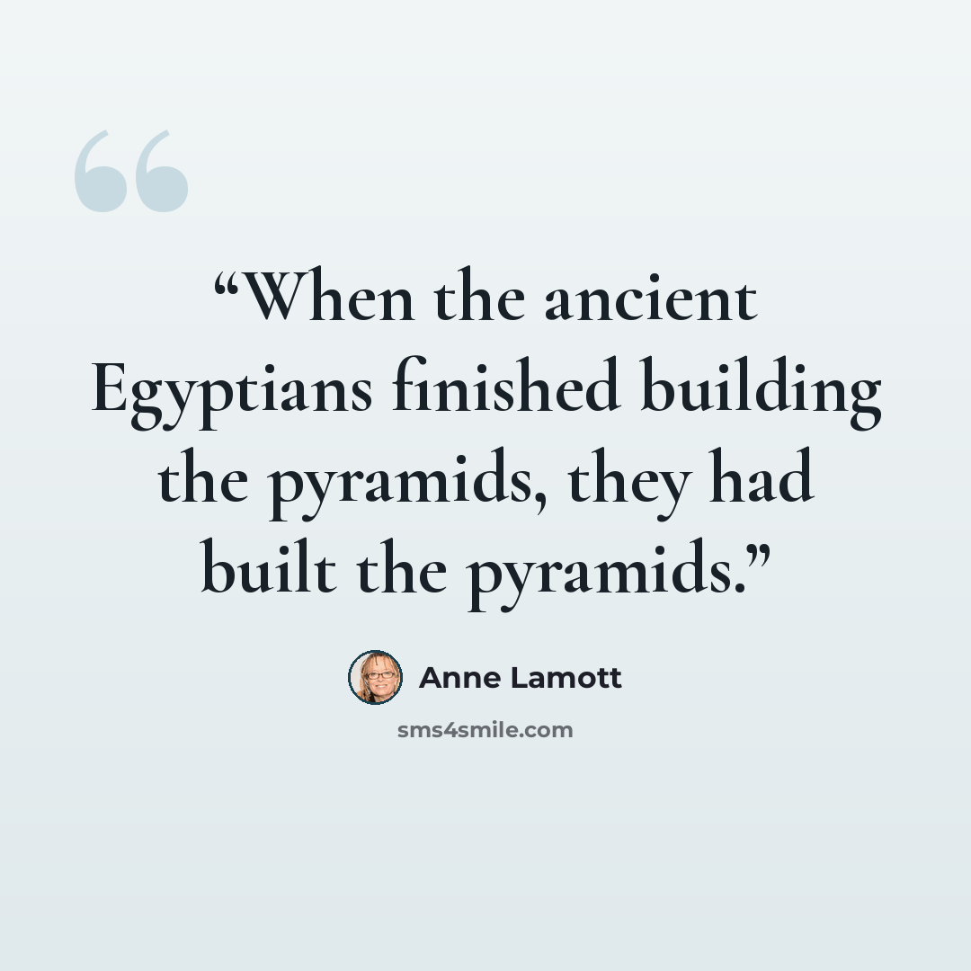 “When the ancient Egyptians finished building the pyramids, they had built the pyramids.” quote by Anne Lamott
