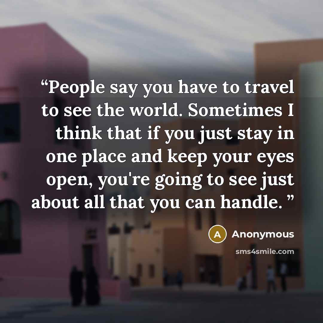 “People say you have to travel to see the world. Sometimes I think that if you just stay in one place and keep your eyes open, you're going to see just about all that you can handle.” quote by Anonymous