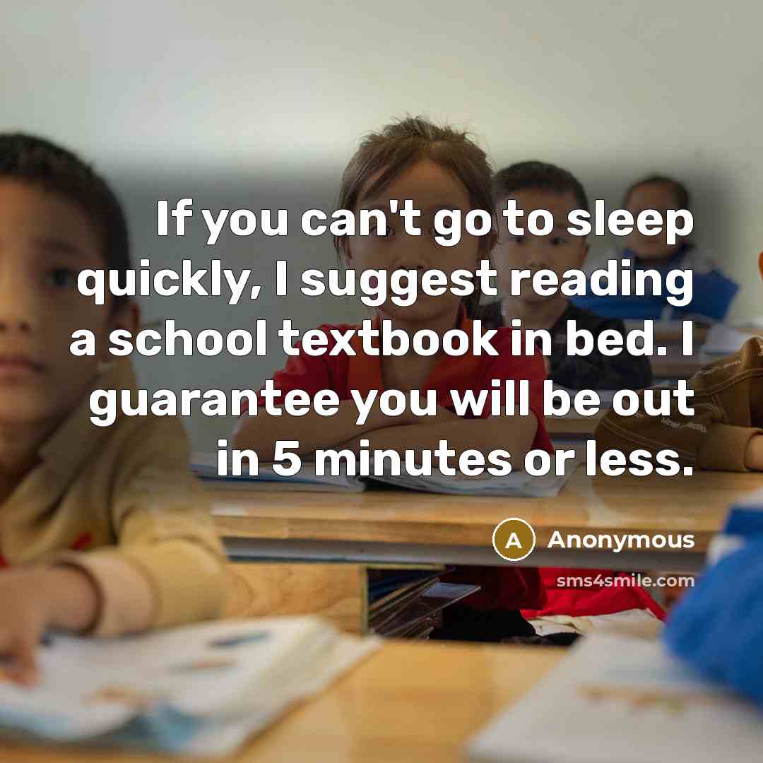 “If you can't go to sleep quickly, I suggest reading a school textbook in bed. I guarantee you will be out in 5 minutes or less.” quote by Anonymous
