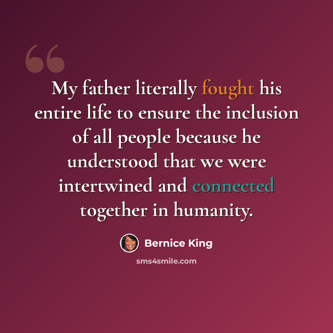 “My father literally fought his entire life to ensure the inclusion of all people because he understood that we were intertwined and connected together in humanity.” quote by Bernice King