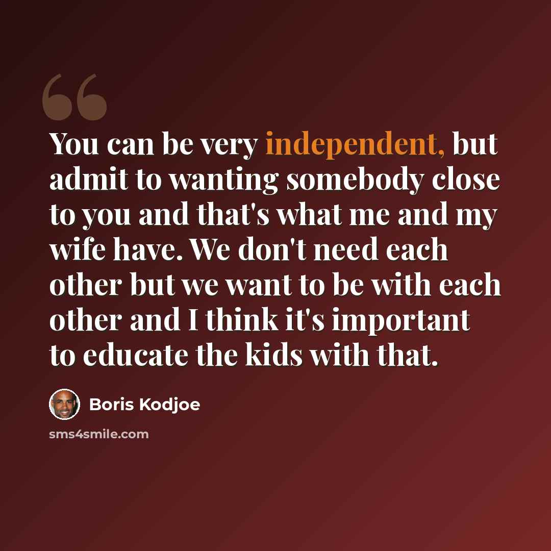 “You can be very independent, but admit to wanting somebody close to you and that's what me and my wife have. We don't need each other but we want to be with each other and I think it's important to educate the kids with that.” quote by Boris Kodjoe