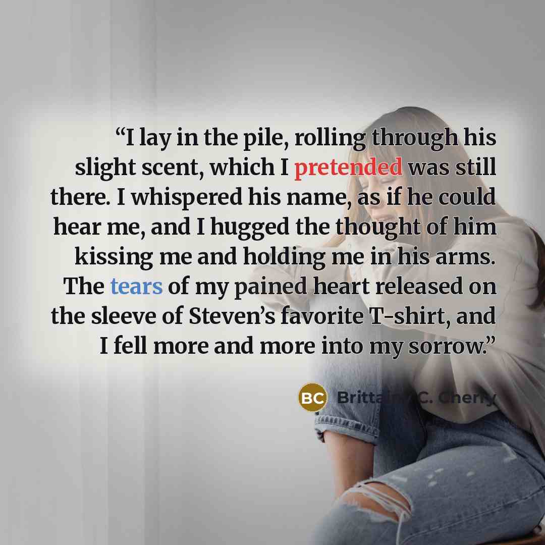 “I lay in the pile, rolling through his slight scent, which I pretended was still there. I whispered his name, as if he could hear me, and I hugged the thought of him kissing me and holding me in his arms. The tears of my pained heart released on the sleeve of Steven’s favorite T-shirt, and I fell…” quote by Brittainy C. Cherry