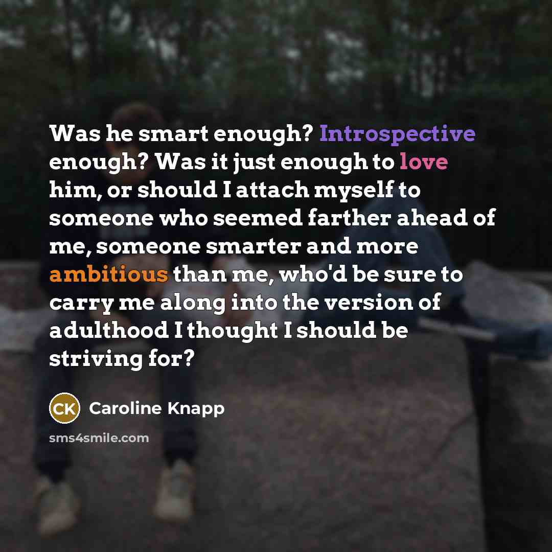 “Was he smart enough? Introspective enough? Was it just enough to love him, or should I attach myself to someone who seemed farther ahead of me, someone smarter and more ambitious than me, who'd be sure to carry me along into the version of adulthood I thought I should be striving for?” quote by Caroline Knapp