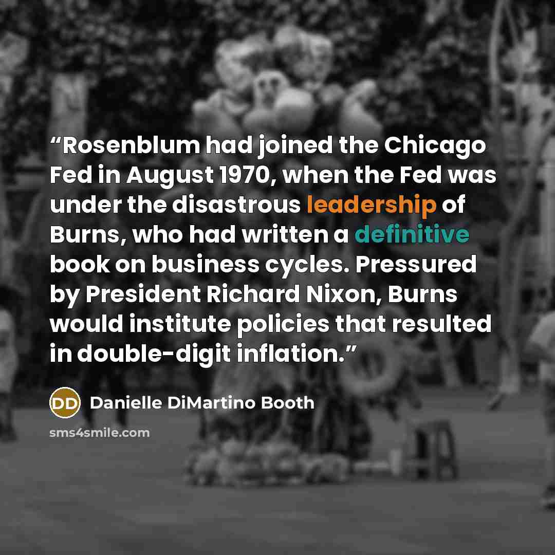 “Rosenblum had joined the Chicago Fed in August 1970, when the Fed was under the disastrous leadership of Burns, who had written a definitive book on business cycles. Pressured by President Richard Nixon, Burns would institute policies that resulted in double-digit inflation.” quote by Danielle DiMartino Booth
