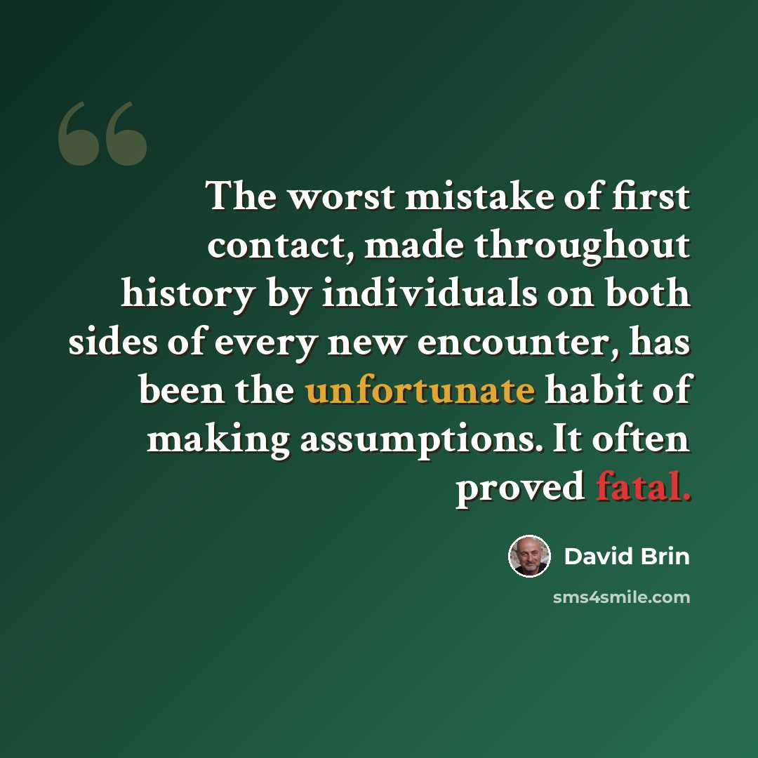 “The worst mistake of first contact, made throughout history by individuals on both sides of every new encounter, has been the unfortunate habit of making assumptions. It often proved fatal.” quote by David Brin