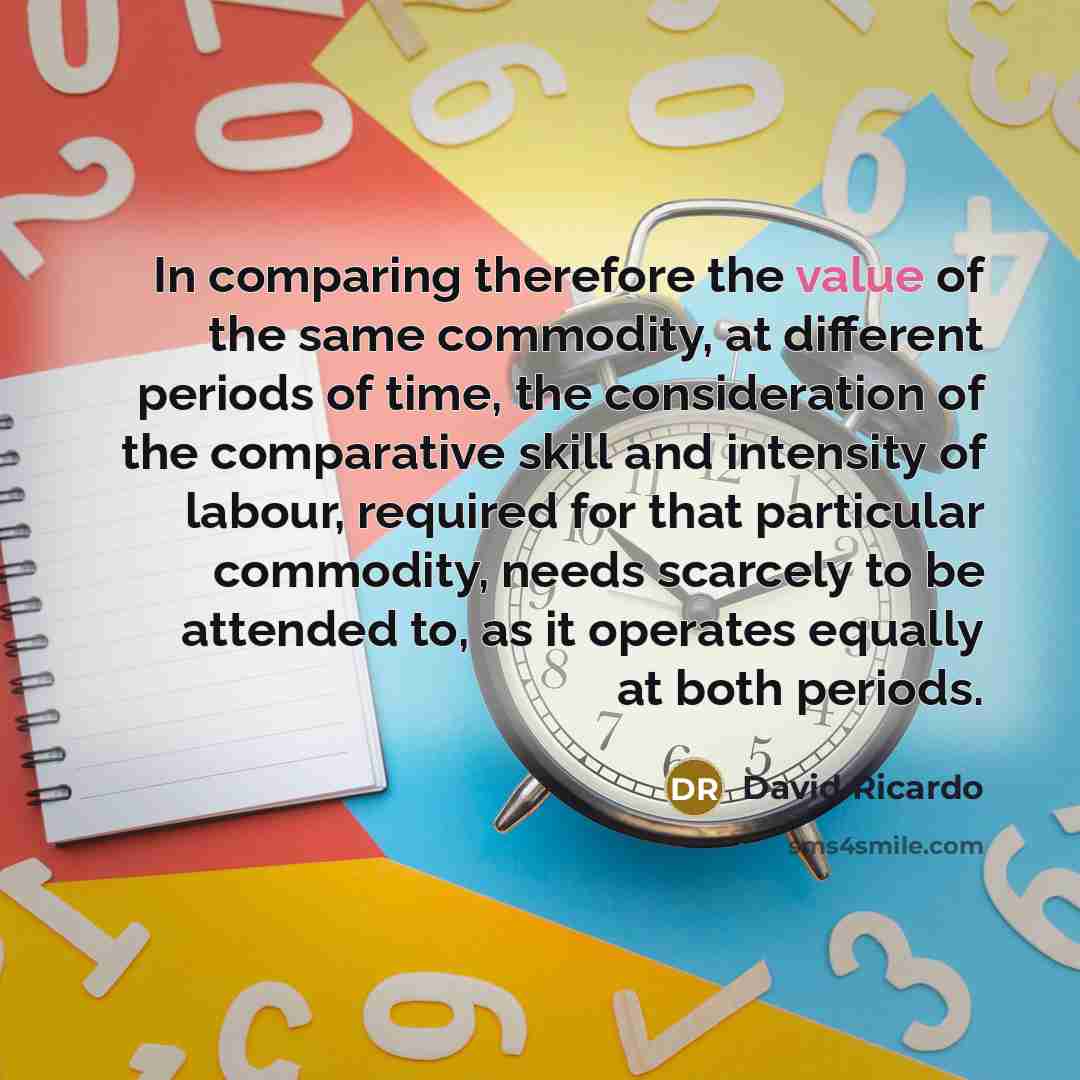 “In comparing therefore the value of the same commodity, at different periods of time, the consideration of the comparative skill and intensity of labour, required for that particular commodity, needs scarcely to be attended to, as it operates equally at both periods.” quote by David Ricardo