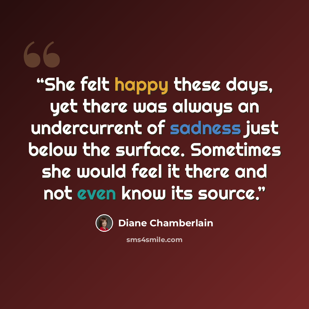 “She felt happy these days, yet there was always an undercurrent of sadness just below the surface. Sometimes she would feel it there and not even know its source.” quote by Diane Chamberlain