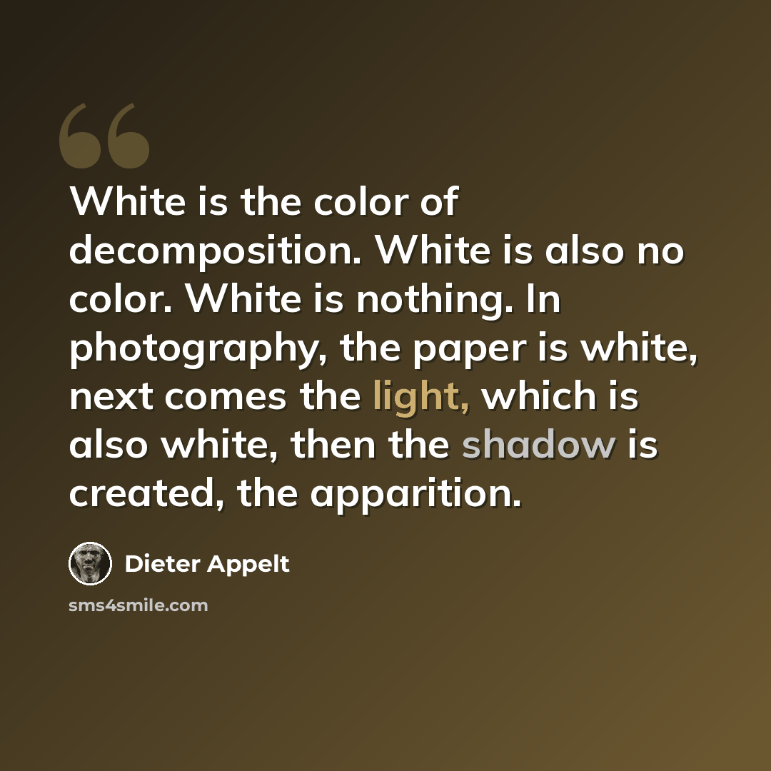 “White is the color of decomposition. White is also no color. White is nothing. In photography, the paper is white, next comes the light, which is also white, then the shadow is created, the apparition.” quote by Dieter Appelt