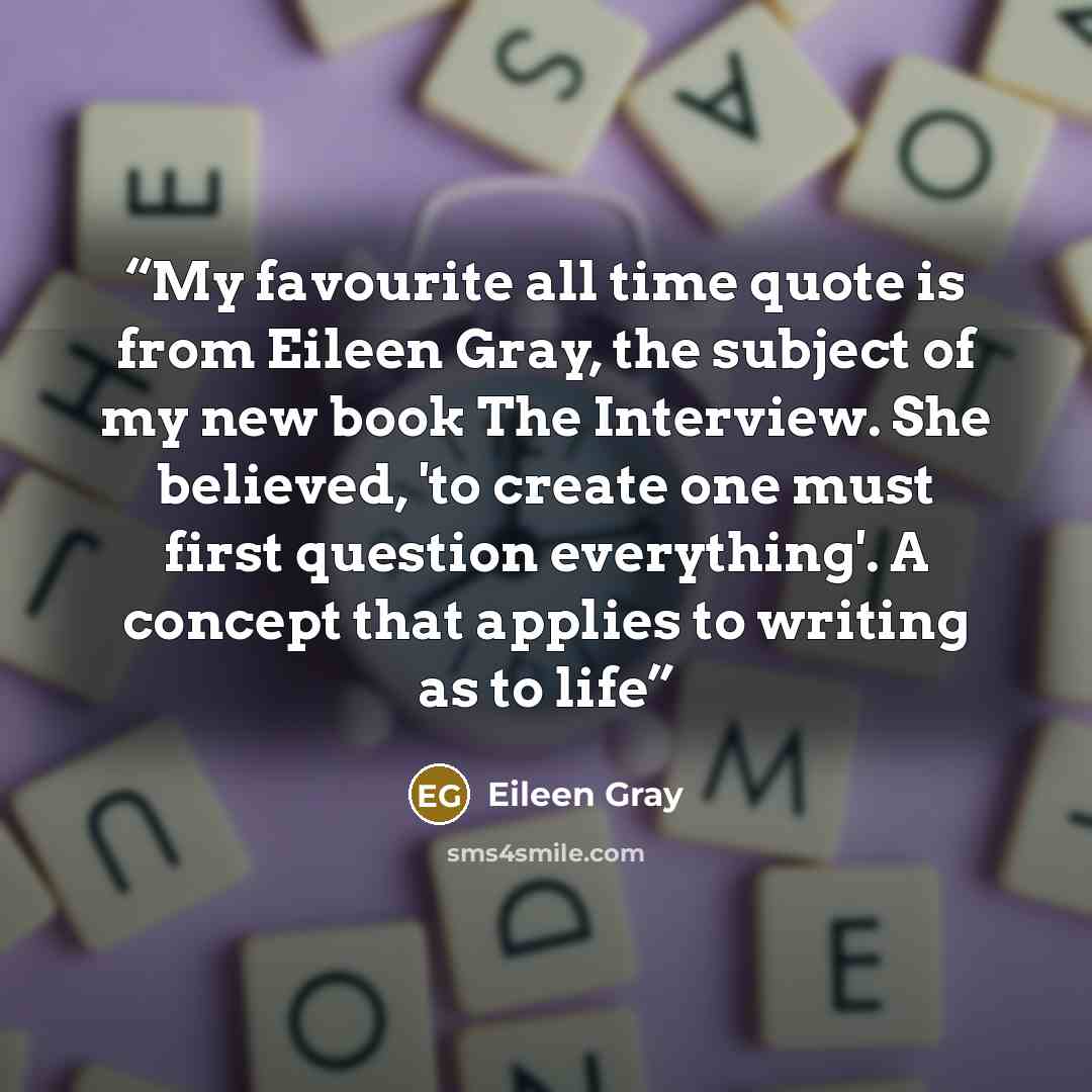 “My favourite all time quote is from Eileen Gray, the subject of my new book The Interview. She believed, 'to create one must first question everything'. A concept that applies to writing as to life” quote by Eileen Gray