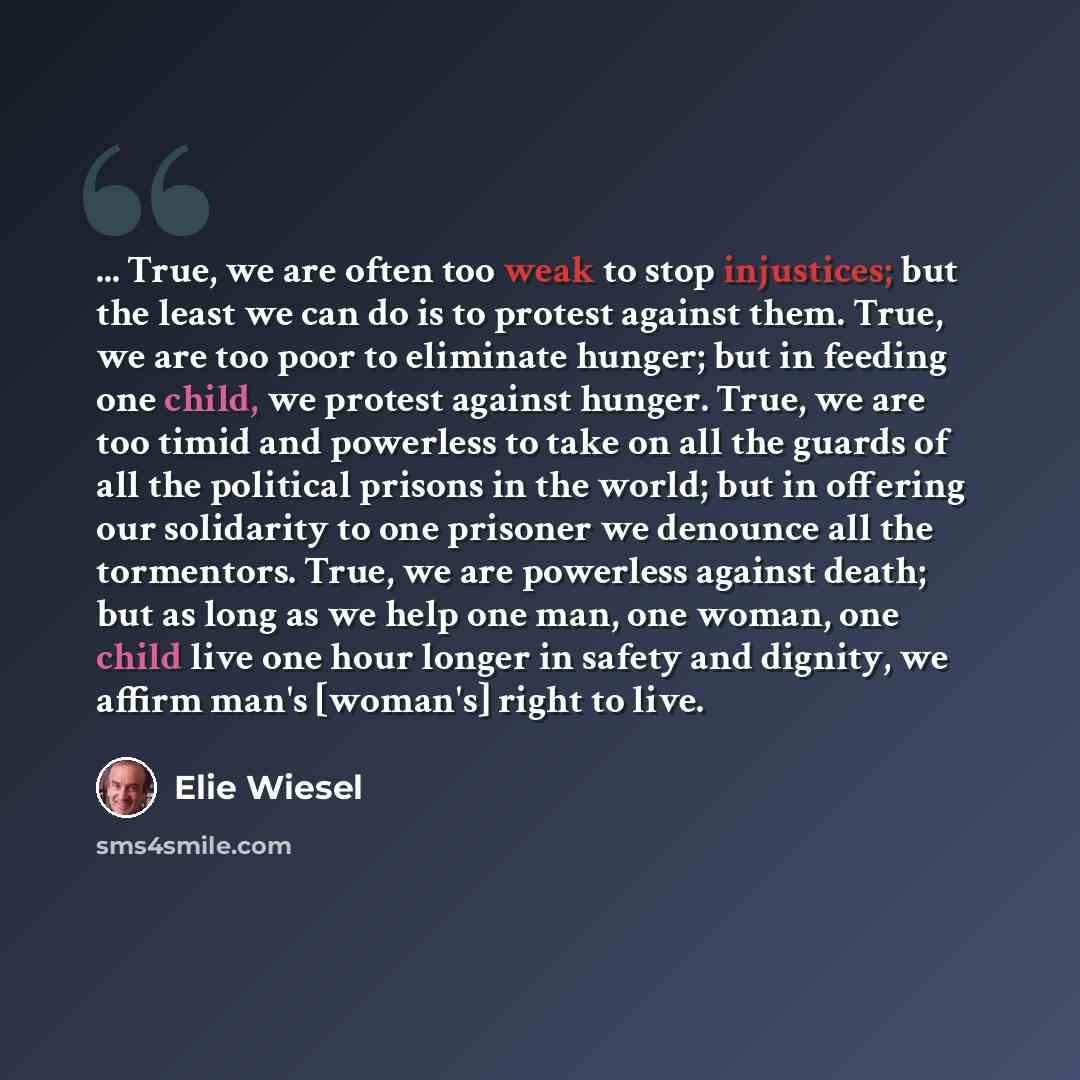 “... True, we are often too weak to stop injustices; but the least we can do is to protest against them. True, we are too poor to eliminate hunger; but in feeding one child, we protest against hunger. True, we are too timid and powerless to take on all the guards of all the political prisons in the…” quote by Elie Wiesel