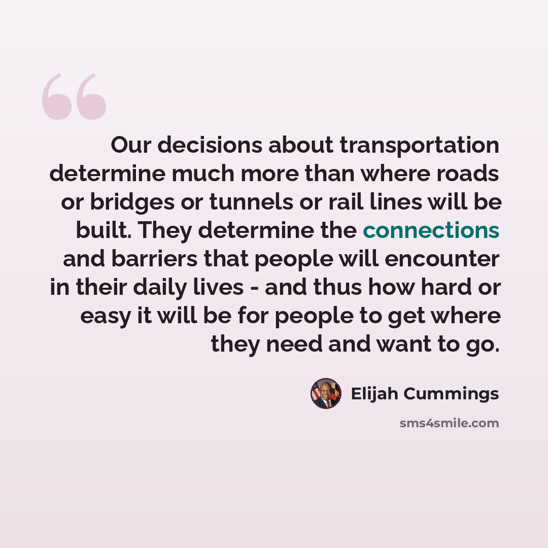 “Our decisions about transportation determine much more than where roads or bridges or tunnels or rail lines will be built. They determine the connections and barriers that people will encounter in their daily lives - and thus how hard or easy it will be for people to get where they need and want…” quote by Elijah Cummings