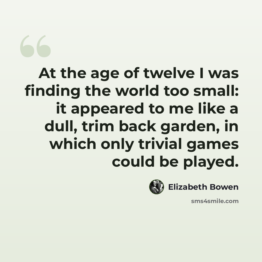 “At the age of twelve I was finding the world too small: it appeared to me like a dull, trim back garden, in which only trivial games could be played.” quote by Elizabeth Bowen